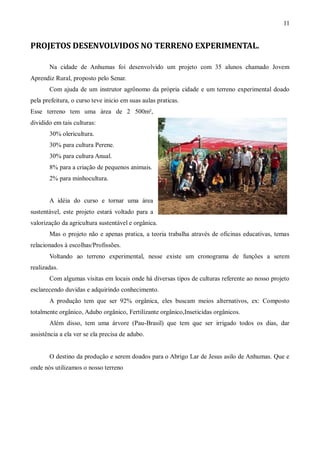 11


PROJETOS DESENVOLVIDOS NO TERRENO EXPERIMENTAL.

       Na cidade de Anhumas foi desenvolvido um projeto com 35 alunos chamado Jovem
Aprendiz Rural, proposto pelo Senar.
       Com ajuda de um instrutor agrônomo da própria cidade e um terreno experimental doado
pela prefeitura, o curso teve inicio em suas aulas praticas.
Esse terreno tem uma área de 2 500m²,
dividido em tais culturas:
       30% olericultura.
       30% para cultura Perene.
       30% para cultura Anual.
       8% para a criação de pequenos animais.
       2% para minhocultura.


       A idéia do curso e tornar uma área
sustentável, este projeto estará voltado para a
valorização da agricultura sustentável e orgânica.
       Mas o projeto não e apenas pratica, a teoria trabalha através de oficinas educativas, temas
relacionados à escolhas/Profissões.
       Voltando ao terreno experimental, nesse existe um cronograma de funções a serem
realizadas.
       Com algumas visitas em locais onde há diversas tipos de culturas referente ao nosso projeto
esclarecendo duvidas e adquirindo conhecimento.
       A produção tem que ser 92% orgânica, eles buscam meios alternativos, ex: Composto
totalmente orgânico, Adubo orgânico, Fertilizante orgânico,Inseticidas orgânicos.
       Além disso, tem uma árvore (Pau-Brasil) que tem que ser irrigado todos os dias, dar
assistência a ela ver se ela precisa de adubo.


       O destino da produção e serem doados para o Abrigo Lar de Jesus asilo de Anhumas. Que e
onde nós utilizamos o nosso terreno
 