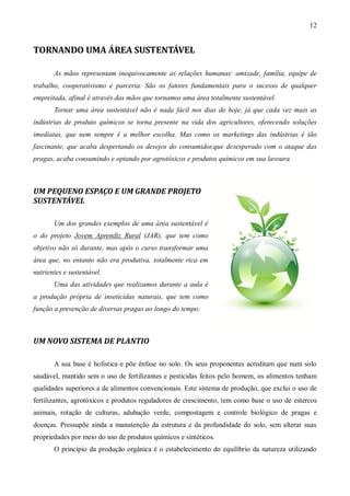 12


TORNANDO UMA ÁREA SUSTENTÁVEL

       As mãos representam inequivocamente as relações humanas: amizade, família, equipe de
trabalho, cooperativismo e parceria. São os fatores fundamentais para o sucesso de qualquer
empreitada, afinal é através das mãos que tornamos uma área totalmente sustentável.
       Tornar uma área sustentável não é nada fácil nos dias de hoje, já que cada vez mais as
indústrias de produto químicos se torna presente na vida dos agricultores, oferecendo soluções
imediatas, que nem sempre é a melhor escolha. Mas como os marketings das indústrias é tão
fascinante, que acaba despertando os desejos do consumidor,que desesperado com o ataque das
pragas, acaba consumindo e optando por agrotóxicos e produtos químicos em sua lavoura.



UM PEQUENO ESPAÇO E UM GRANDE PROJETO
SUSTENTÁVEL

       Um dos grandes exemplos de uma área sustentável é
o do projeto Jovem Aprendiz Rural (JAR), que tem como
objetivo não só durante, mas após o curso transformar uma
área que, no entanto não era produtiva, totalmente rica em
nutrientes e sustentável.
       Uma das atividades que realizamos durante a aula é
a produção própria de inseticidas naturais, que tem como
função a prevenção de diversas pragas ao longo do tempo.



UM NOVO SISTEMA DE PLANTIO

       A sua base é holística e põe ênfase no solo. Os seus proponentes acreditam que num solo
saudável, mantido sem o uso de fertilizantes e pesticidas feitos pelo homem, os alimentos tenham
qualidades superiores a de alimentos convencionais. Este sistema de produção, que exclui o uso de
fertilizantes, agrotóxicos e produtos reguladores de crescimento, tem como base o uso de estercos
animais, rotação de culturas, adubação verde, compostagem e controle biológico de pragas e
doenças. Pressupõe ainda a manutenção da estrutura e da profundidade do solo, sem alterar suas
propriedades por meio do uso de produtos químicos e sintéticos.
       O princípio da produção orgânica é o estabelecimento do equilíbrio da natureza utilizando
 