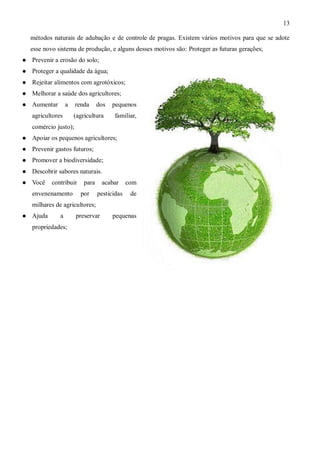 13

    métodos naturais de adubação e de controle de pragas. Existem vários motivos para que se adote
    esse novo sistema de produção, e alguns desses motivos são: Proteger as futuras gerações;
   Prevenir a erosão do solo;
   Proteger a qualidade da água;
   Rejeitar alimentos com agrotóxicos;
   Melhorar a saúde dos agricultores;
   Aumentar       a   renda      dos   pequenos
    agricultores       (agricultura     familiar,
    comércio justo);
   Apoiar os pequenos agricultores;
   Prevenir gastos futuros;
   Promover a biodiversidade;
   Descobrir sabores naturais.
   Você    contribuir     para    acabar      com
    envenenamento        por      pesticidas    de
    milhares de agricultores;
   Ajuda      a       preservar        pequenas
    propriedades;
 