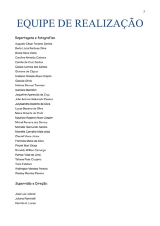 3



 EQUIPE DE REALIZAÇÃO
Reportagens e fotografias
Augusto César Tavares Santos
Berta Lúcia Barbosa Silva
Bruna Silva Vieira
Caroline Almeida Cabrera
Camila da Cruz Santos
Cássia Correia dos Santos
Giovana de Cápua
Gislaine Rosiele Alves Crispim
Glaucia Olivio
Heloisa Barossi Trevisan
Izamara Marrafon
Jaqueline Aparecida da Cruz
João Antonio Nakanishi Pereira
Julyssandra Bezerra da Silva
Lucas Bezerra da Silva
Maira Roberta de Ponti
Maurício Rogério Alves Crispim
Michel Ferreira dos Santos
Michelle Raimundo Santos
Michelle Carvalho Mala crida
Oteniel Viana Júnior
Panmela Maria da Silva
Pricieli Mari Okata
Ronaldo Willian Camargo
Ronise Vidal de Lima
Tatiane Fiais Cruzeiro
Traís Estefani
Wellington Mendes Pereira
Wesley Mendes Pereira


Supervisão e Direção:


José Luiz udenal
Juliana Raminelli
Hermilo A. Lunas
 