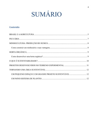 4



                                       SUMÁRIO
Conteúdo


BRASIL E A AGRICULTURA ....................................................................................................... 5

PECUÁRIA .................................................................................................................................... 7

MINHOCULTURA: PRODUÇÃO DE HUMUS ............................................................................. 8

   Como construir um minhocário e suas vantagens. ........................................................................ 8

HORTA ORGÂNICA ...................................................................................................................... 9

   Como desenvolver uma horta orgânica?....................................................................................... 9

O QUE É SUSTENTABILIDADE?............................................................................................... 10

PROJETOS DESENVOLVIDOS NO TERRENO EXPERIMENTAL. .......................................... 11

TORNANDO UMA ÁREA SUSTENTÁVEL ............................................................................... 12

   UM PEQUENO ESPAÇO E UM GRANDE PROJETO SUSTENTÁVEL ................................ 12

   UM NOVO SISTEMA DE PLANTIO ....................................................................................... 12
 