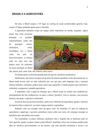 5


     BRASIL E A AGRICULTURA


       Há anos, o Brasil ocupou o 34º lugar no ranking de maior produtividade agrícola, hoje,
ocupa o 2º lugar, perdendo apenas para a Austrália.
       A agricultura brasileira ocupa um espaço muito importante no mundo, enquanto, alguns
países têm como economia
principal        os     produtos
industrializados, sendo eles
de     quaisquer         setores:
alimentício,                 têxtil,
tecnológico, etc.; o Brasil
como        um        país      em
desenvolvimento, se destaca
cada vez mais com essa
prática rural. Os alimentos
de maior produção no Brasil
são: açúcar, açaí, carne, leite, mel, banana, entre outros.
       Os demais países consomem grande parte do que nós, brasileiros produzimos.
       Infelizmente, não temos um apoio do governo de maneira grandiosa como deveríamos ter, (o
Brasil ainda investe mais no setor industrial, por crer que gera mais emprego) sim, o governo
fornece subsídios, entretanto, poderia fazer muito mais, apoiando e criando projetos que valorizem e
estimulem os pequenos e grandes agricultores.
       É importante visar o papel de destaque que o Brasil ocupa no cenário dos combustíveis,
principalmente dos bio combustíveis, no qual, a ciência “permitiu” criar os mesmos, com recursos
naturais, tais quais: o girassol e a beterraba.
       Já está na hora do governo brasileiro, junto com o Mistério da Agricultura, apoiar e valorizar
de maneira eficaz e plausível, sua maior riqueza natural, a agricultura.
       Podemos citar um exemplo claro de apoio rural. Na Austrália, (1º país no ranking da
agricultura) o papel que o governo australiano exerce sobre esse meio, ele consegue enxergar os
benefícios que essa prática trás ao país.
       Em contradição, os países africanos, (podemos citar a Angola) não se destacam tanto no
setor agrícola, quanto os países citados acima (Brasil e Austrália), talvez isso aconteça também pela
falta de iniciativa governamental, ou até mesmo, seja uma questão econômica e social á ser
 