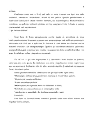 6

avaliada.
       Concluímos assim, que, o Brasil está cada vez mais ocupando seu lugar, seu poder
econômico, tornando-se “independente” através de suas práticas agrícolas principalmente, e
incentivando outros países a fazer o mesmo; entretanto, não há conciliação de desenvolvimento e
comodismo, são palavras totalmente distintas, por isso daqui para frente é almejar e alcançar
objetivos ainda mais surpreendentes.
O que é sustentabilidade?


       Gerar lucro de forma ecologicamente correta. Cuidar do ecossistema da nossa
biodiversidade para que futuramente possamos usar nossa natureza e meio ambiente caso contrario
não teremos solo fértil para a agricultura de alimentos; e como vamos nos alimentar sem os
nutrientes necessários a um arroz por exemplo. É por isso que o assunto mais falado na agricultura é
a sustentabilidade, pois no meio de tanta poluição e o aquecimento global nossa biodiversidade vem
sendo degradada, ou melhor, esta praticamente acabada.


       No BRASIL o que vem prejudicando, é o crescimento muito elevado da plantação
Canavieira, pois com a queima das plantações o solo morre e naquele espaço só será reaproveitado
após um processo de fertilização, além do solo a atmosfera também é prejudicada por causa da
fumaça liberada na queima.
       Para a agricultura sustentável tenha sucesso tem que seguir certas regras como:
       *Manutenção, em longo prazo, dos recursos naturais e da produtividade agrícola;
       *O mínimo de impactos ambientais;
       *Renda adequada ao produtor;
       *Otimização na produção com pouco uso de insumos externos;
       *Satisfação das demandas humanas de alimentação e renda;
       *Atendimento às necessidades das famílias e comunidades rurais;
       Resumindo;
       Essa forma de desenvolvimento sustentável pretende acabar com miséria humana sem
prejudicar o meio ambiente.
 