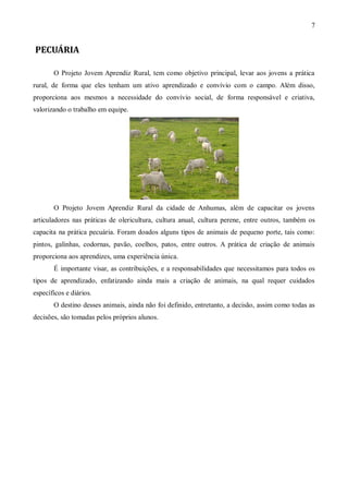 7


PECUÁRIA

       O Projeto Jovem Aprendiz Rural, tem como objetivo principal, levar aos jovens a prática
rural, de forma que eles tenham um ativo aprendizado e convívio com o campo. Além disso,
proporciona aos mesmos a necessidade do convívio social, de forma responsável e criativa,
valorizando o trabalho em equipe.




       O Projeto Jovem Aprendiz Rural da cidade de Anhumas, além de capacitar os jovens
articuladores nas práticas de olericultura, cultura anual, cultura perene, entre outros, também os
capacita na prática pecuária. Foram doados alguns tipos de animais de pequeno porte, tais como:
pintos, galinhas, codornas, pavão, coelhos, patos, entre outros. A prática de criação de animais
proporciona aos aprendizes, uma experiência única.
       É importante visar, as contribuições, e a responsabilidades que necessitamos para todos os
tipos de aprendizado, enfatizando ainda mais a criação de animais, na qual requer cuidados
específicos e diários.
       O destino desses animais, ainda não foi definido, entretanto, a decisão, assim como todas as
decisões, são tomadas pelos próprios alunos.
 