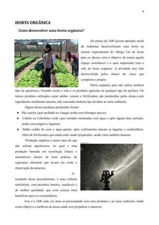 9


HORTA ORGÂNICA
  Como desenvolver uma horta orgânica?

                                                            Os alunos do JAR (jovem aprendiz rural)
                                                     de Anhumas desenvolveram uma horta no
                                                     terreno experimental do Abrigo Lar de Jesus
                                                     para os idosos, com o objetivo de tornar aquele
                                                     espaço sustentável e o mais importante com o
                                                     selo de horta orgânica. A atividade tem sido
                                                     desenvolvida   pelos   alunos   do   curso   que
                                                     compõem o projeto.
                                                            Horta orgânica, pois não utiliza nenhum
tipo de agrotóxico, livrando assim o solo e os produtos agrícolas de qualquer tipo de química. Os
únicos produtos utilizados como adubo, veneno e fertilizantes são produzidos pelos alunos com
ingredientes totalmente naturais, não causando nenhum tipo de dano ao meio ambiente.
       Alguns desses produtos produzidos foram:
    Pão caseiro (que molhado no vinagre acaba com formigas saúvas)
    Cebola ou Cebolinha verde (que cortadas misturadas com água e após alguns dias curtindo,
     acaba com pulgões e lagartas)
    Sabão (sabão de coco e água quente, após resfriamento atacam as lagartas e cochonilhas).
     Além de fertilizantes que ainda estão sendo preparados, sendo estes também naturais.
       Produção orgânica é muito mais do que
não utilizar agrotóxicos, no qual é uma
produção baseada em tecnologia limpas e
sustentáveis   dentro   de   boas    práticas   de
segurança alimentar que levam em conta a
observação da natureza.
                                                O
resultado desse procedimento, é uma colheita
satisfatória, com produtos bonitos, saudáveis e
de melhor qualidade, que com certeza trará
benefícios para os consumidores.
       Este é o JAR cada vez mais se preocupando com seus produtos e ao meio ambiente, tendo
como objetivo a melhoria da nossa saúde sem prejudicar a natureza.
 