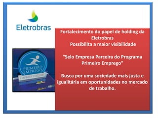 Fortalecimento do papel de holding da
Eletrobras
Possibilita a maior visibilidade
“Selo Empresa Parceira do Programa
Primeiro Emprego”
Busca por uma sociedade mais justa e
igualitária em oportunidades no mercado
de trabalho.
 