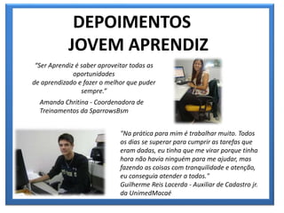 DEPOIMENTOS
JOVEM APRENDIZ
“Ser Aprendiz é saber aproveitar todas as
oportunidades
de aprendizado e fazer o melhor que puder
sempre.”
Amanda Chritina - Coordenadora de
Treinamentos da SparrowsBsm
"Na prática para mim é trabalhar muito. Todos
os dias se superar para cumprir as tarefas que
eram dadas, eu tinha que me virar porque tinha
hora não havia ninguém para me ajudar, mas
fazendo as coisas com tranquilidade e atenção,
eu conseguia atender a todos."
Guilherme Reis Lacerda - Auxiliar de Cadastro jr.
da UnimedMacaé
 