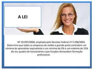 O PROGRAMA
A LEI
Nº 10.097/2000, ampliada pelo Decreto Federal nº 5.598/2005.
Determina que todas as empresas de médio e grande porte contratem um
número de aprendizes equivalente a um mínimo de 5% e um máximo de 15%
do seu quadro de funcionários cujas funções demandem formação
profissional.
 