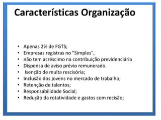 • Apenas 2% de FGTS;
• Empresas registras no "Simples",
• não tem acréscimo na contribuição previdenciária
• Dispensa de aviso prévio remunerado.
• Isenção de multa rescisória;
• Inclusão dos jovens no mercado de trabalho;
• Retenção de talentos;
• Responsabilidade Social;
• Redução da rotatividade e gastos com recisão;
Características Organização
 