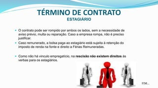 TÉRMINO DE CONTRATO
ESTAGIÁRIO
 O contrato pode ser rompido por ambos os lados, sem a necessidade de
aviso prévio, multa ou reparação. Caso a empresa rompa, não é preciso
justificar.
 Caso remunerado, a bolsa paga ao estagiário está sujeita à retenção do
imposto de renda na fonte e direito a Férias Remuneradas.
 Como não há vinculo empregatício, na rescisão não existem direitos às
verbas para os estagiários.
FIM...
 