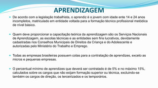 APRENDIZAGEM
 De acordo com a legislação trabalhista, o aprendiz é o jovem com idade ente 14 e 24 anos
incompletos, matriculado em entidade voltada para a formação técnico profissional metódica
de nível básico.
 Quem deve proporcionar a capacitação teórica da aprendizagem são os Serviços Nacionais
de Aprendizagem, as escolas técnicas e as entidades sem fins lucrativos, devidamente
cadastradas nos Conselhos Municipais de Direitos da Criança e do Adolescente e
autorizadas pelo Ministério do Trabalho e Emprego.
 Todas as empresas brasileiras possuem cotas para a contratação de aprendizes, exceto as
micros e pequenas empresas.
 O percentual mínimo de aprendizes que deverá ser contratado é de 5% e no máximo 15%,
calculados sobre os cargos que não exijam formação superior ou técnica, excluindo-se
também os cargos de direção, os terceirizados e os temporários.
 