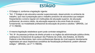 ESTÁGIO
 O Estágio é, conforme a legislação vigente:
 "Art. 1º Estágio é ato educativo escolar supervisionado, desenvolvido no ambiente de
trabalho, que visa à preparação para o trabalho produtivo de educandos que estejam
freqüentando o ensino regular em instituições de educação superior, de educação
profissional, de ensino médio, da educação especial e dos anos finais do ensino
fundamental, na modalidade profissional da educação de jovens e adultos." (BRASIL, Lei
nº 11.788/08).
 A mesma legislação estabelece quem pode contratar estagiários:
 "Art. 9o As pessoas jurídicas de direito privado e os órgãos da administração pública direta,
autárquica e fundacional de qualquer dos Poderes da União, dos Estados, do Distrito
Federal e dos Municípios, bem como profissionais liberais de nível superior devidamente
registrados em seus respectivos conselhos de fiscalização profissional, podem oferecer
estágio." (BRASIL, Lei nº 11.788/08).
 