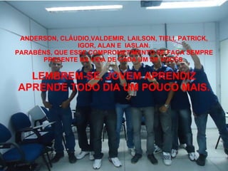 ANDERSON, CLÁUDIO,VALDEMIR, LAILSON, TIELI, PATRICK, IGOR, ALAN E  IASLAN. PARABÉNS, QUE ESSE COMPROMETIMENTO SE FAÇA SEMPRE PRESENTE NA VIDA DE CADA UM DE VOCÊS. LEMBREM-SE, JOVEM APRENDIZ APRENDE TODO DIA UM POUCO MAIS. 