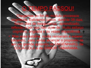 O TEMPO PASSOU! Chegamos ao fim do módulo processos cognitivos. Estivemos juntos  durante 08 dias, foram dias de insegurança,  aprendizado, reflexão e por que não dizer de  muito esforço cognitivo, angústia e ás vezes impaciência.  Mas essa batalha, vocês venceram e estarei torcendo,  para vê-los alcançar o propósito de ser um grande aprendiz da ENGENHARQ, da COCA-COLA e da ERMOR TABARAMA... 