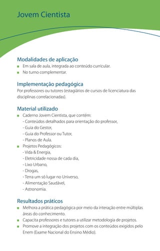 Jovem Cientista




Modalidades de aplicação
   Em sala de aula, integrada ao conteúdo curricular.
   No turno complementar.

Implementação pedagógica
Por professores ou tutores (estagiários de cursos de licenciatura das
disciplinas correlacionadas).

Material utilizado
   Caderno Jovem Cientista, que contém:
   - Conteúdos detalhados para orientação do professor,
   - Guia do Gestor,
   - Guia do Professor ou Tutor,
   - Planos de Aula.
   Projetos Pedagógicos:
   - Vida & Energia,
   - Eletricidade nossa de cada dia,
   - Lixo Urbano,
   - Drogas,
   - Terra um só lugar no Universo,
   - Alimentação Saudável,
   - Astronomia.

Resultados práticos
   Melhora a prática pedagógica por meio da interação entre múltiplas
   áreas do conhecimento.
   Capacita professores e tutores a utilizar metodologia de projetos.
   Promove a integração dos projetos com os conteúdos exigidos pelo
   Enem (Exame Nacional do Ensino Médio).
 