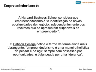 A  Harvard Business School  considera que empreendedorismo é “a identificação de novas oportunidades de negócio, independentemente dos recursos que se apresentam disponíveis ao empreendedor”. O  Babson College  define o termo de forma ainda mais abrangente: “empreendedorismo é uma maneira holística de pensar e de agir, sempre com obsessão por oportunidades, e balanceada por uma liderança”.  Empreendedorismo é: 