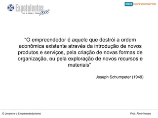 “ O empreendedor é aquele que destrói a ordem econômica existente através da introdução de novos produtos e serviços, pela criação de novas formas de organização, ou pela exploração de novos recursos e materiais”  Joseph Schumpeter (1949) 