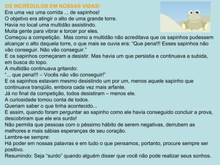 OS INCRÉDULOS EM NOSSAS VIDAS! Era uma vez uma corrida ... de sapinhos! O objetivo era atingir o alto de uma grande torre. Havia no local uma multidão assistindo. Muita gente para vibrar e torcer por eles. Começou a competição.  Mas como a multidão não acreditava que os sapinhos pudessem alcançar o alto daquela torre, o que mais se ouvia era: “Que pena!!! Esses sapinhos não vão conseguir. Não vão conseguir.” E os sapinhos começaram a desistir. Mas havia um que persistia e continuava a subida, em busca do topo. A multidão continuava gritando: “ ... que pena!!! – Vocês não vão conseguir!” E os sapinhos estavam mesmo desistindo um por um, menos aquele sapinho que continuava tranqüilo, embora cada vez mais arfante. Já no final da competição, todos desistiram – menos ele. A curiosidade tomou conta de todos. Queriam saber o que tinha acontecido... E assim, quando foram perguntar ao sapinho como ele havia conseguido concluir a prova, descobriram que ele era surdo! Não permita que pessoas com o péssimo hábito de serem negativas, derrubem as melhores e mais sábias esperanças de seu coração. Lembre-se sempre: Há poder em nossas palavras e em tudo o que pensamos, portanto, procure sempre ser positivo. Resumindo: Seja “surdo” quando alguém disser que você não pode realizar seus sonhos. 