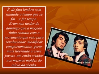 É, de fato lembro com saudade o tempo que se foi... e faz tempo. Eram nas tardes de domingo que a moçada tinha contato com o movimento que veio para revolucionar, modificar comportamentos, gerar mais liberdade a esses jovens, até então criados nos mesmos moldes do início do século. Deny e Dino 