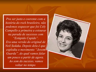 Pra ser justo e coerente com a história do rock brasileiro, não podemos esquecer que foi Cely Campello a primeira a estourar na parada de sucessos com “Estúpido Cupido”. Era uma versão do original de Neil Sedaka. Depois dela é que  explodiu o movimento “Jovem Guarda”, do qual vamos falar um pouco a partir de agora.  Ao som do sucesso, vamos voltar no tempo  