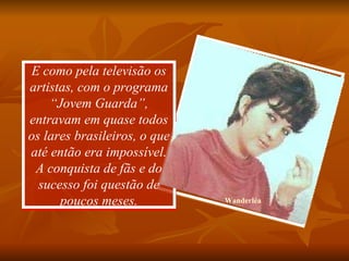 E como pela televisão os artistas, com o programa “Jovem Guarda”, entravam em quase todos os lares brasileiros, o que até então era impossível. A conquista de fãs e do sucesso foi questão de poucos meses. Wanderléa 