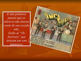 E não podemos pensar que os músicos não davam conta de seu recado não. Estão aí “Os Incríveis” que tiravam um som fantástico. 