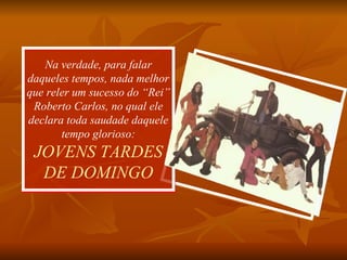 Na verdade, para falar daqueles tempos, nada melhor que reler um sucesso do “Rei” Roberto Carlos, no qual ele declara toda saudade daquele tempo glorioso: JOVENS TARDES DE DOMINGO 