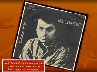 Neil Diamond sempre aparecia por aqui com um ou outro sucesso. Mas sempre teve seu espaço. 