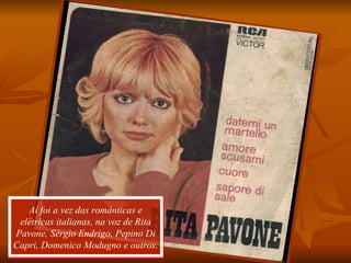 Aí foi a vez das românticas e elétricas italianas, na voz de Rita Pavone, Sérgio Endrigo, Pepino Di Capri, Domenico Modugno e outros. 