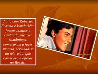 Junto com Roberto, Erasmo e Vanderléia, jovens bonitos e cantando músicas românticas, começaram a fazer sucesso, servindo-se da televisão, que começava a operar no Brasil.. Vanderley Cardoso 