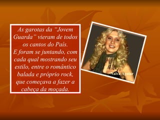 As garotas da “Jovem Guarda” vieram de todos os cantos do País. E foram se juntando, com cada qual mostrando seu estilo, entre o romântico balada e próprio rock, que começava a fazer a cabeça da moçada. Nalva Aguiar 