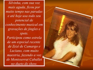 Silvinha, com sua voz mais aguda, ficou por muito tempo nas paradas e até hoje usa todo seu potencial de conhecimento musical em gravações de jingles e spots. Participou como estrela de um especial recente  de Zezé de Camargo e Luciano, com muito maestria, fazendo a voz de Montsserrat Caballet no dueto do show. Silvinha 
