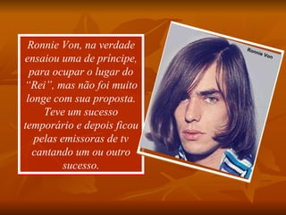 Ronnie Von, na verdade ensaiou uma de príncipe, para ocupar o lugar do “Rei”, mas não foi muito longe com sua proposta. Teve um sucesso temporário e depois ficou pelas emissoras de tv cantando um ou outro sucesso. Silvinha Ronnie Von 