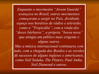 Enquanto o movimento “Jovem Guarda” avançava no Brasil, outros movimentos começaram a surgir no País, dividindo espaço nos horários de rádios e televisão, como o “Tropicália”, com a vinda dos “doces bárbaros”, a própria “bossa nova” que atingia um público mais exigente e alguns outros. Mas a música internacional continuava com tudo, com a chegada dos Beatles e as versões de sucessos de alguns ingleses e americanos, como Neil Sedaka, The Platers, Paul Amka, Neil Diamond e outros. 