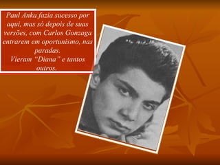 Paul Anka fazia sucesso por aqui, mas só depois de suas versões, com Carlos Gonzaga entrarem em oportunismo, nas paradas. Vieram “Diana” e tantos outros.  