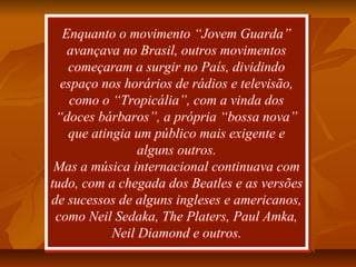 Enquanto o movimento “Jovem Guarda”
avançava no Brasil, outros movimentos
começaram a surgir no País, dividindo
espaço nos horários de rádios e televisão,
como o “Tropicália”, com a vinda dos
“doces bárbaros”, a própria “bossa nova”
que atingia um público mais exigente e
alguns outros.
Mas a música internacional continuava com
tudo, com a chegada dos Beatles e as versões
de sucessos de alguns ingleses e americanos,
como Neil Sedaka, The Platers, Paul Amka,
Neil Diamond e outros.
Enquanto o movimento “Jovem Guarda”
avançava no Brasil, outros movimentos
começaram a surgir no País, dividindo
espaço nos horários de rádios e televisão,
como o “Tropicália”, com a vinda dos
“doces bárbaros”, a própria “bossa nova”
que atingia um público mais exigente e
alguns outros.
Mas a música internacional continuava com
tudo, com a chegada dos Beatles e as versões
de sucessos de alguns ingleses e americanos,
como Neil Sedaka, The Platers, Paul Amka,
Neil Diamond e outros.
 