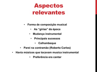 Aspectos
relevantes
• Forma de composição musical
• As “gírias” da época
• Mudança instrumental
• Principais sucessos
• Calhambeque
• Parei na contramão (Roberto Carlos)
• Havia músicos que tocavam musica instrumental
• Preferência era cantar
 