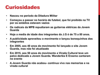 Curiosidades
• Nasceu no período da Ditadura Militar
• Começou a passar no horário de futebol, que foi proibido na TV
por os estádios estavam vazios
• Os radicais da MPB repudiaram as guitarras elétricas da Jovem
Guarda
• Hoje a media de idade dos integrantes da J.G é de 75 a 80 anos.
• A publicidade aproveitou o movimento e lançou bonequinhos dos
integrantes
• Em 2005, aos 40 anos do movimento foi lançado o site Jovem
Guarda, mas não foi atualizado
• Em 2015, aos 50 anos do movimento a Virada Cultural teve um
palco dedicado a Jovem Guarda. Wanderléa E Erasmo cantaram
no evento
• A Jovem Guarda não acabou- continua viva nas memorias e na
virada cultural
 