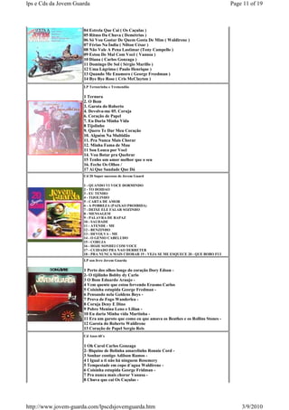 lps e Cds da Jovem Guarda                                                                       Page 11 of 19



                      04 Estrela Que Cai ( Os Caçulas )
                      05 Ritmo Da Chuva ( Demétrius )
                      06 Só Vou Gostar De Quem Gosta De Mim ( Waldirene )
                      07 Férias Na Índia ( Nilton César )
                      08 Não Vale A Pena Lastimar (Tony Campello )
                      09 Estou De Mal Com Você ( Vanusa )
                      10 Diana ( Carlos Gonzaga )
                      11 Domingo De Sol ( Sérgio Murillo )
                      12 Uma Lágrima ( Paulo Henrique )
                      13 Quando Me Enamoro ( George Freedman )
                      14 Bye Bye Rose ( Cris McClayton )
                      LP Ternurinha e Tremendão

                      1 Ternura
                      2. O Bom
                      3. Garota do Roberto
                      4. Devolva-me 05. Coruja
                      6. Coração de Papel
                      7. Eu Daria Minha Vida
                      8 Tijolinho
                      9. Quero Te Dar Meu Coração
                      10. Alguém Na Multidão
                      11. Pra Nunca Mais Chorar
                      12. Minha Fama de Mau
                      11 Sou Louca por Você
                      14. Vou Botar pra Quebrar
                      15 Tenho um amor melhor que o seu
                      16. Feche Os Olhos /
                      17 Ai Que Saudade Que Dá
                      Cd 20 Super sucessos de Jovem Guard

                      1 - QUANDO VI VOCE DORMINDO
                      2 - TO DOIDAO
                      3 - EU TENHO
                      4 - TIJOLINHO
                      5 - CARTA DE AMOR
                      6 - A POBREZA (PAIXAO PROIBIDA)
                      7 - DEIXE ELE FALAR SOZINHO
                      8 - MENSAGEM
                      9 - PALAVRA DE RAPAZ
                      10 - SAUDADE
                      11 - ATENDE - ME
                      12 - BENZINHO
                      13 - DEVOLVA - ME
                      14 - O GENIO CABELUDO
                      15 - CORUJA
                      16 - HOJE SONHEI COM VOCE
                      17 - CUIDADO PRA NAO DERRETER
                      18 - PRA NUNCA MAIS CHORAR 19 - VEJA SE ME ESQUECE 20 - QUE BOBO FUI
                      LP son livre Jovem Guarda

                      1 Perto dos olhos longe do coração Dory Edson -
                      2- O tijilinho Bobby dy Carlo
                      3 O Bom Eduardo Araujo -
                      4 Vem quente que estou fervendo Erasmo Carlos
                      5 Coisinha estupida George Fredman -
                      6 Pensando nela Goldens Boys -
                      7 Prova de Fogo Wanderlea -
                      8 Coruja Deny E Dino
                      9 Pobre Menina Leno e Lilian -
                      10 Eu daria Minha vida Martinha -
                      11 Era um garoto que como eu que amava os Beathes e os Rollins Stones -
                      12 Garota do Roberto Waldirene
                      13 Coração de Papel Sergio Reis
                      Cd Anos 60´s

                      1 Oh Carol Carlos Gonzaga
                      2- Biquine de Bolinha amarelinho Ronnie Cord -
                      3 Sonhar contigo Adilson Ramos -
                      4 I Igual a ti não há ninguem Rosemery
                      5 Tempestade em copo d´agua Waldirene -
                      6 Coisinha estupida George Fridman -
                      7 Pra nunca mais chorar Vanusa -
                      8 Chuva que cai Os Caçulas -




http://www.jovem-guarda.com/lpscdsjovemguarda.htm                                                   3/9/2010
 