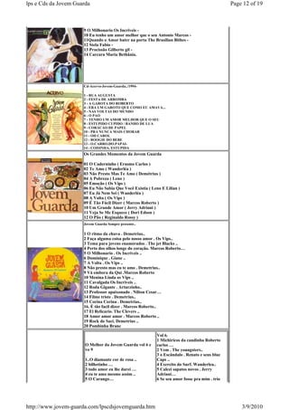 lps e Cds da Jovem Guarda                                                                        Page 12 of 19



                      9 O Milhonario Os Incriveis -
                      10 Eu tenho um amor melhor que o seu Antonio Marcos -
                      11Quando o Amor bater na porta The Brasilian Bithes -
                      12 Stela Fabio -
                      13 Procissão Gilberto gil -
                      14 Carcara Maria Bethânia.




                      Cd-Acervo-Jovem-Guarda../1994-

                      1 - RUA AUGUSTA
                      2 - FESTA DE ARROMBA
                      3 - A GAROTA DO ROBERTO
                      4 - ERA UM GAROTO QUE COMO EU AMAVA...
                      5 - NAS VOLTAS DO MUNDO
                      6 - O PAO
                      7 - TENHO UM AMOR MELHOR QUE O SEU
                      8 - ESTUPIDO CUPIDO / BANHO DE LUA
                      9 - CORACAO DE PAPEL
                      10 - PRA NUNCA MAIS CHORAR
                      11 - OH CAROL
                      12 - BOOGIE DO BEBE
                      13 - O.CARRO.DO.PAPAI-
                      14 - COISINHA. ESTUPIDA
                      Os Grandes Momentos da Jovem Guarda

                      01 O Caderninho ( Erasmo Carlos )
                      02 Te Amo ( Wanderléa )
                      03 Não Presto Mas Te Amo ( Demétrius )
                      04 A Pobreza ( Leno )
                      05 Emoção ( Os Vips )
                      06 Eu Não Sabia Que Você Existia ( Leno E Lilian )
                      07 Eu Já Nem Sei ( Wanderléa )
                      08 A Volta ( Os Vips )
                      09 É Tão Fácil Dizer ( Marcos Roberto )
                      10 Um Grande Amor ( Jerry Adriani )
                      11 Veja Se Me Esquece ( Dori Edson )
                      12 O Pão ( Reginaldo Rossy )
                      Jovem Guarda Sempre presente..

                      1 O ritmo da chuva . Demetrius..
                      2 Faça alguma coisa pelo nosso amor . Os Vips..
                      3 Tema para jovens enamorados . The jet Blacks ..
                      4 Perto dos olhos longe do coraçâo. Marcos Roberto…
                      5 O Milhonario . Os Incriveis ..
                      6 Dominique . Giane ..
                      7 A Volta . Os Vips ..
                      8 Não presto mas eu te amo . Demetrius..
                      9 Vá embora da Qui .Marcos Roberto
                      10 Menina Linda os Vips ..
                      11 Cavalgada Os Incriveis ..
                      12 Roda Gigante . Arturzinho..
                      13 Professor apaixonado . Nilton Cesar…
                      14 Filme triste . Demetrius..
                      15 Corina Corina . Demetrius..
                      16. É tão facil dizer . Marcos Roberto..
                      17 El Relicario. The Clevers ..
                      18 Amor amor amor . Marcos Roberto ..
                      19 Rock do Saci. Demetrius ..
                      20 Pombinha Branc

                                                            Vol 6.
                                                            1 Michiricos da candinha Roberto
                       O Melhor da Jovem Guarda vol 6 e     carlos …
                       vo 9                                 2 Vem . The youngsters..
                                                            3 o Escândalo . Renato e seus blue
                       1..O diamante cor de rosa ..         Caps ..
                       2 bilhetinho …                       4 Exercito do Surf. Wanderlea..
                       3 todo amor eu lhe darei …           5 Calcei sapatos novos . Jerry
                       4 eu te amo mesmo assim ..           Adriani…
                       5 O Carango…                         6 Se seu amor fosse pra mim . trio




http://www.jovem-guarda.com/lpscdsjovemguarda.htm                                                    3/9/2010
 