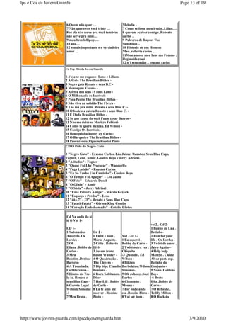 lps e Cds da Jovem Guarda                                                                                   Page 13 of 19



                       6 Quem não quer …                        Melodia ..
                       7 Não quero ver você triste …            7 Como se fosse meu irmão..Lilian….
                       8 se ela não serve pra você também       8 querem acabar comigo. Roberto
                       não serve pra mim…                       carlos ..
                       9 meu bem lollipop …                     9 Palavras de Rapaz. The
                       10 ana…                                  Sunshines ..
                       12 o mais importante e o verdadeiro      10 Historia de um Homem
                       amor …                                   Mau..roberto carlos ..
                                                                11Mon amour meu bem ma Famme .
                                                                Reginaldo rossi..
                                                                12 o Tremendão .. erasmo carlos
                      Cd Pop Hits da Jovem Guarda

                      1-Veja se me esquece- Leno e Liliam-
                      2 A Gata The Brasilian Bithes -
                      3 Negro gato Renato e seus B.C -
                      4 Mensagem Vanusa -
                      5 A festa dos seus 15 anos Leno -
                      6 O Milhonario os Incriveis -
                      7 Para Pedro The Brasilian Bithes -
                      8 Não vivo na solidão The Fivers -
                      9 Tão má pra mim .Renato e seus Blue C. -
                      10 O bode e a cabra Renato e seus Blue C. -
                      11 É Onda Brasilian Bithes -
                      12 So por causa de você Paulo cesar Barros -
                      13 Não me deixe so Maritza Fabiani-
                      14 Como te quero menina. Ed Wilson -
                      15 Castigo Os Incriveis -
                      16 Bonequinha Bobby dy Carlo -
                      17 O Barqueiro The Brasilian Bithes -
                      18 Procurando Alguem Rossini Pinto
                      CD O Pulo do Negro Gato

                      1 "Negro Gato" - Erasmo Carlos, Léo Jaime, Renato e Seus Blue Caps,
                      Fagner, Leno, Almir, Golden Boys e Jerry Adriani.
                      2 "Atitudes" - Fagner
                      3 "Quase Fui Lhe Procurar" - Wanderléa
                      4 "Pega Ladrão" - Erasmo Carlos
                      5 "Eu Só Tenho Um Caminho" - Golden Boys
                      6 "O Tempo Vai Apagar" - Léo Jaime
                      7 "O Feio" - Eduardo Dusek
                      8 "O Gênio" - Almir
                      9 "O Sósia" - Jerry Adriani
                      10 "Uma Palavra Amiga" - Márcio Greyck
                      11 "Esqueça e Perdoe" - Leno
                      12 "46 - 77 - 23" - Renato e Seus Blue Caps
                      13 "Patati-Patatá" - Gérson King Combo
                      14 "Coração Embalsamado" - Getúlio Côrtes

                       Cd Na onda do ié
                       ié ié Vol 1-
                                                                                       vol2..-Cd 2-
                       CD 1-                                                           1 Banho de Lua .
                       1 Submarino        Cd 2 -                                       Betinho-
                       Amarelo. Os        I Twist é bom .       Vol 2.cd 1-            2 Run for your
                       Lordes -           Mário Augusto-        1 Eu esperei .         life . Os Lordes -
                       2 Oh               2 Célia . Roberto     Bobby dy Carlo -       3 Twist do amor .
                       Eliana .Bobby dy   Livi-                 2 Twist outra vez .    Jairo Aguiar-
                       Carlos -           3 Jovem triste        Chiquita               4 Help help
                       3 Meu              Edson Wander -        -3 Quando . Ed         Mamye . Cleide
                       Boletim .Denisse   4 O Quadradão .       Wilson -               Alvez part. esp.
                       Barreto-           The Clevers -         4 Bikinis              Betinho do
                       4 A Trombada.      5 Bip bip . Claudio   Borboletas .Wilson     Conjunto -
                       Os Diferentes -    Fontana -             Simonal-               5 Nana. Goldens
                       5 Limbo do Tre-    6 Rock Saltitando.    5 Oh Johnny .Suzi      Boys
                       la-la. Renato e    Diter                 Darlen -               -6 Broto
                       seus Blue Caps -   7 Hey Lili . Bobby    6 Ciuminho .           feliz .Bobby dy
                       6 Garota Legal .   dy Carlo -            Monny -                Carlo -
                       Wilsom Simonal     8 Eu te amo até       7 Por onde anda        7 O Rebelde .
                       -/                 morrer . Rossine      ela .Rossini Pinto -   Teddy Milton -
                       7 Meu Broto .      Pinto -               8 Vai ser bom .        8 O Rock do




http://www.jovem-guarda.com/lpscdsjovemguarda.htm                                                               3/9/2010
 