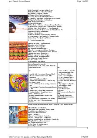 lps e Cds da Jovem Guarda                                                                          Page 16 of 19



                      02 Já Cansei ( it's too late ) ( The Fevers )
                      03 Eu Daria Minha Vida ( Martinha )
                      04 Goiabão ( Eduardo Araújo )
                      05 Gasparzinho ( Trio Esperança )
                      06 O Bom Rapaz ( Wanderley Cardoso )
                      07 Catedral ( winchester cathedral ) ( Deny & Dino )
                      08 Alguém Na Multidão ( Golden Boys )
                      08/01 Help ( Golden Boys )
                      09 Playboy ( Silvinha )
                      10 Estrelinha ( little star ) ( Renato E Seus Blue Caps )
                      11 Mamãe, Ele Está De Olho Em Mim ( Suzy Darlen )
                      12 Lobo Mau ( the Wanderer ) ( Tony Campello )
                      13 Só Vou Gostar De Quem Gosta De Mim (Rossini P.)
                      14 Tema De Lara ( The Jordans )
                      15 Lana ( Sérgio Reis )
                      16 A Casa Do Sol Nascente ( Teddy Milton )
                      17 Pêra Madura ( pera matura ) ( Ronnie Cord )
                      18 Vou Botar Pra Quebrar ( Silvinha )
                      O Passado é uma parada .

                      1 Poema do amor .. Adilsom Matos ..
                      2 Contigo ao Sol . Bob lin…
                      3 Sombras .. Jose Augusto..
                      4 O Milhonario Os Incriveis …
                      5 Devolva a passagem , Miltinho Rodrigues
                      6 Faça alguma coisa pelo nosso amor . Os Vips ..
                      7 Ritmo da Chuva . Demetrius…
                      8 Não te esquecerei . Tony Fraga…
                      9 Longe de mim . Reginaldo Rossi
                      10 , Diligência . Sergio Murilo…
                      11Lilian , Nilton Cesar..
                      12 A Distância . Os Brasas.
                       Jovem Guarda Os Anos da
                       Beathemania..vol. 1...vol 2..vol.3…Marcelo
                       Fróes junho de 1997                            cd 2

                       cd 1...                                     1 Feche os olhos ..Lafayette…
                                                                   2 Sou feliz dançando com
                       1 Sou tão feliz ( Love tome ) Renato S.B.C  você .Renato e SBC…
                       2 Do you want to know a secret ..The        3 Vem . The Youngsters…
                       Youngsters                                  4 Eu sei . Renato e SBC…
                       3 Ana ( Anna ) Renato S.B.C                 5 Yestarday. Lafayette…
                       4 O sol se poe no Horizonte ( I´ll be on my 6 Garota Malvada . Renato e
                       way ) Leno e lilian                         SBC…
                       5 Feche os Olhos ( All my Loving ) Renato e 7 Day Tripper . Lafayette…
                       S.B.C                                       8 Meu primeiro amor .
                       7 Escreva logo ( Please mr Postman ) Renato Renato e SBC…
                       e S.B.C                                     9 You Won´t see me..
                       8 A Hard day´s night ( The Youngsters       Lafayette..
                       9 Menina Linda ( I Should have know         10 Gosto de você . Renato e
                       better ) Renato e S.B.C                     SBC…
                       10 Gente demais ( Ticket to ride ) The      11 Michele. Lafayette..
                       Youngsters                                  12 Dona do meu coração .
                       11O que eu posso fazer ( Baby´s in Black)   Renato e SBC..
                       12 Meu bem ( Girl ) Madrugada e seu
                       conjunto
                      Jovem Guarda Beathemania em Brasa… Marcelo Fróes janeiro de 1997

                      1 Don´t bother me .The bells ..
                      2 I Want to hold your hand , Prini Lopez ..
                      3 And i love her , Embolo R ..
                      4 Yesterday, Os sambacanas ..
                      5 Girl, The Bells …
                      6 Penny Lane, Conjunto Mafasoli…
                      7 Whien i´m sixty-four . The Ghosts…
                      8 wiht a Little help from my friends , Embalo R..
                      9 Step Inside love , Os sambacanas
                      10 . Obladi oblada. Ed Carlo…
                      11 Hey Jude. Os Sambacanas ..
                      12 Goodbye.. Claudia




http://www.jovem-guarda.com/lpscdsjovemguarda.htm                                                      3/9/2010
 