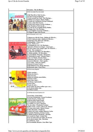 lps e Cds da Jovem Guarda                                                  Page 5 of 19



                      14 Lonely - The Jet Black´s
                      Cd De Juventude Para Juventude

                      1 Old Man River Nick Savoia...
                      2 O Jato George Fridmand...
                      3 Twist around the Clock .The Playings....
                      4 Minhas tres magoas .Danny Dallas ...
                      5 Canção do Casamento George Fridmand.
                      6 Amor a dois Nick Savoia...
                      7 Good Luck Charm. George Fridman ....
                      8 The Wanderes Nick Savoia ....
                      9 O Vale do rio Vermelho Danny Dallas..
                      10 Happy Jose The Plaxings...
                      11 Um beijinho só George Fridman ...
                      12 Pingos D´agua Nick Savoia
                      Ié Ié Ié Garacem .vol 1 e vol 2

                      1 Alguem na vida da Gente ..Idalina de Oliveira ..
                      2 Você é tudo pra mim ..Idalina de Oliveira ..
                      3 Flamengo rock. Dalva de Andrade…
                      4 Maluquinho . Pedra viva …
                      5 Yara . Pedra viva …
                      6 Coitadinha de voce ..Os Marianos ..
                      7 Quando a Primavera chegar . Luiz Lopes …
                      8 És para mim o que sempre quiz. Os Tártaros …
                      9 Vem . The youngsters…
                      10 Volta dos metralhas .Os Metralhas ..
                      11 Minha gatinha . Os Metralhas..
                      12 Comendador Mesquita . Demetrius..
                      13 Mantanha de amor . Rossine Pinto ..
                      14 Eu vou Mudar .Rossine Pinto ..
                      15 Romance das Caveiras . Os Iguais ..
                      16 Garota diferente . Nalva aguiar..
                      17 É o amor ..Nalva de Aguiar..
                      18 Jacaré..Erasmo Carlos ..
                      19 Brotinhotravesso. Denise Barreto..
                      20 Dezessete anos . Enza Flory.
                      CD The Jovens, Reprise

                      1 Pobre menina ..
                      2 Ritmo da chuva ..
                      3 Doce de coco.
                      4 Bikini de bolinha amarelinha..
                      5 Menina Linda ..
                      6 Doce doce amor ..
                      7 Professor Apaixonado..
                      8 Estou Feliz..
                      9 Fama de mau…
                      10 Eu tenho um amor melhor que o seu ..
                      11 Eu daria minha vida ..
                      12 Ultima Canção

                      As 20 Mais da Jovem Guarda vol 1

                      1 Seria Bom...Paulo Diniz
                      2 Correio Sentimental ..Gorge Freedman
                      3 Tudo Passará...Nelson Ned
                      4 Fujo de mim..Paulo Sergio
                      5 O Carpinteiro..Ronnie Von
                      6 A Ultima vez..Jerry Adrianni
                      7 Se ela voltar ..Wanderlei Cardoso
                      8 Olhos Triste ..Giane e Barros de Alencar
                      9 Te amo tento tanto...Moacir franco
                      10 Meu Benzinho ..Waldirene
                      11 Quero me casar contigo..Roberto Carlos
                      12 Gatinha Manhosa..Erasmo Carlos
                      13 Minha primeira Desiluzão ..Silvinha
                      14 Coração de Papel ..Sergio Reis
                      15 Se seu amor fosse pra mim...Os Jovens
                      16 Eu daria minha vida ..Martinha
                      17 A Pobreza ..Leno
                      18 O Escândalo..Renato e Seus Blue Caps




http://www.jovem-guarda.com/lpscdsjovemguarda.htm                             3/9/2010
 