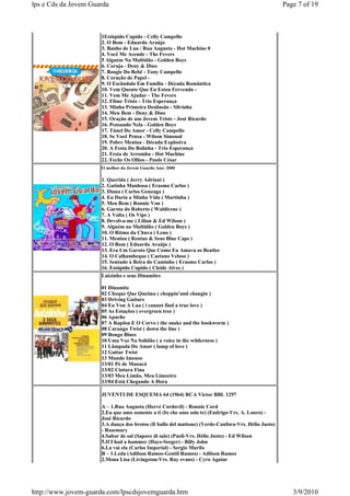 lps e Cds da Jovem Guarda                                                                            Page 7 of 19



                      1Estúpido Cupido - Celly Campello
                      2. O Bom - Eduardo Araújo
                      3. Banho de Lua / Rua Augusta - Hot Machine 0
                      4. Você Me Acende - The Fevers
                      5 Alguém Na Multidão - Golden Boys
                      6. Coruja - Deny & Dino
                      7. Boogie Do Bebê - Tony Campello
                      8. Coração de Papel -
                      9. O Escândalo Em Família - Década Romântica
                      10. Vem Quente Que Eu Estou Fervendo -
                      11. Vem Me Ajudar - The Fevers
                      12. Filme Triste - Trio Esperança
                      13. Minha Primeira Desilusão - Silvinha
                      14. Meu Bem - Deny & Dino
                      15. Oração de um Jovem Triste - José Ricardo
                      16. Pensando Nela - Golden Boys
                      17. Túnel Do Amor - Celly Campello
                      18. Se Você Pensa - Wilson Simonal
                      19. Pobre Menina - Década Explosiva
                      20. A Festa Do Bolinha - Trio Esperança
                      21. Festa de Arromba - Hot Machine
                      22. Feche Os Olhos - Paulo César
                      O melhor da Jovem Guarda Ano: 2000

                      1. Querida ( Jerry Adriani )
                      2. Gatinha Manhosa ( Erasmo Carlos )
                      3. Diana ( Carlos Gonzaga )
                      4. Eu Daria a Minha Vida ( Martinha )
                      5. Meu Bem ( Ronnie Von )
                      6. Garota do Roberto ( Waldirene )
                      7. A Volta ( Os Vips )
                      8. Devolva-me ( Lilian & Ed Wilson )
                      9. Alguém na Multidão ( Golden Boys )
                      10. O Ritmo da Chuva ( Leno )
                      11. Menina ( Rentao & Seus Blue Caps )
                      12. O Bom ( Eduardo Araújo )
                      13. Era Um Garoto Que Como Eu Amava os Beatles
                      14. O Calhambeque ( Caetano Veloso )
                      15. Sentado à Beira do Caminho ( Erasmo Carlos )
                      16. Estúpido Cupido ( Cleide Alves )
                      Luizinho e seus Dinamites

                      01 Dinamite
                      02 Choque Que Queima ( choppin'and changin )
                      03 Driving Guitars
                      04 Eu Vou A Lua ( i cannot find a true love )
                      05 As Estações ( evergreen tree )
                      06 Apache
                      07 A Rapôsa E O Corvo ( the snake and the bookworm )
                      08 Carango Twist ( down the line )
                      09 Bongo Blues
                      10 Uma Voz Na Solidão ( a voice in the wilderness )
                      11 Lâmpada Do Amor ( lamp of love )
                      12 Guitar Twist
                      13 Mundo Imenso
                      13/01 Pé de Manacá
                      13/02 Cintura Fina
                      13/03 Meu Limão, Meu Limoeiro
                      13/04 Está Chegando A Hora

                      JUVENTUDE ESQUEMA 64 (1964) RCA Victor BBL 1297

                      A – 1.Rua Augusta (Hervé Cordovil) - Ronnie Cord
                      2.Eu que amo somente a ti (Io che amo solo te) (Endrigo-Vrs. A. Louro) -
                      José Ricardo
                      3.A dança dos brotos (Il ballo del mattone) (Verde-Canfora-Vrs. Hélio Justo)
                      - Rosemary
                      4.Sabor de sal (Sapore di sale) (Paoli-Vrs. Hélio Justo) - Ed Wilson
                      5.If I had a hammer (Hays-Seeger) - Billy John
                      6.La vai ela (Carlos Imperial) - Sergio Murilo
                      B – 1.Leda (Adilson Ramos-Gentil Ramos) - Adilson Ramos
                      2.Mona Lisa (Livingston-Vrs. Ray evans) - Cyro Aguiar




http://www.jovem-guarda.com/lpscdsjovemguarda.htm                                                       3/9/2010
 