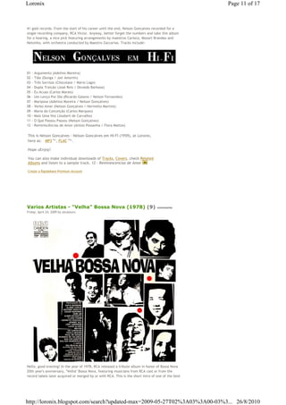 Loronix                                                                                             Page 11 of 17



41 gold records. From the start of his career until the end, Nelson Goncalves recorded for a
single recording company, RCA Victor. Anyway, better forget the numbers and take this album
for a hearing, a nice pick featuring arrangements by maestros Carioca, Mozart Brandao and
Nelsinho, with orchestra conducted by Maestro Zaccarias. Tracks include:




01   - Argumento (Adelino Moreira)
02   - Tião (Dunga / Jair Amorim)
03   - Três Sorrisos (Chocolate / Mário Lago)
04   - Dupla Traição (José Reis / Osvaldo Barbosa)
05   - Eu Acuso (Carlos Morais)
06   - Um Lenço Por Dia (Ricardo Galeno / Nelson Fernandes)
07   - Mariposa (Adelino Moreira / Nelson Gonçalves)
08   - Verbo Amar (Nelson Gonçalves / Herivelto Martins)
09   - Maria da Conceição (Carlos Marques)
10   - Mais Uma Vez (Joubert de Carvalho)
11   - O Que Passou Passou (Nelson Gonçalves)
12   - Reminiscências de Amor (Anísio Pessanha / Flora Mattos)

This is Nelson Goncalves - Nelson Goncalves em HI-FI (1959), at Loronix,€
here as: € MP3€79 , FLAC€179 .
                   Mb          Mb




Hope uEnjoy!

You can also make individual downloads of Tracks, Covers, check Related
Albums and listen to a sample track, 12 - Reminescencias de Amor

Create a Rapidshare Premium Account




Varios Artistas - "Velha" Bossa Nova (1978) (9)                                   comments
Friday, April 24, 2009 by zecalouro




Hello, good evening! In the year of 1978, RCA released a tribute album in honor of Bossa Nova
20th year's anniversary, "Velha" Bossa Nova, featuring musicians from RCA cast or from the
record labels later acquired or merged by or with RCA. This is the short intro of one of the best




http://loronix.blogspot.com/search?updated-max=2009-05-27T02%3A03%3A00-03%3... 26/8/2010
 