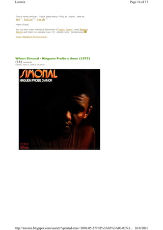 Loronix                                                                        Page 14 of 17



This is Varios Artistas - "Velha" Bossa Nova (1978), at Loronix,€ here as: €
MP3€121 , FLAC (A)€140 , FLAC (B)€151 .
       Mb              Mb              Mb




Hope uEnjoy!

You can also make individual downloads of Tracks, Covers, check Related
Albums and listen to a sample track, 10 - Alaide Costa - Complicacao

Create a Rapidshare Premium Account




Wilson Simonal - Ninguem Proibe o Amor (1975)
(16) comments
Tuesday, April 21, 2009 by zecalouro




http://loronix.blogspot.com/search?updated-max=2009-05-27T02%3A03%3A00-03%3... 26/8/2010
 