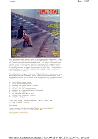 Loronix                                                                                             Page 15 of 17




Hello, good evening! Wilson Simonal is among the most popular singers among Loronix's friends,
mainly the friends outside Brazil. From my perspective, Wilson Simonal music is among the ones
that I had more pleasure to make available here. Max de Castro, and the whole Simonal family
is always involved with Loronix, which is something that makes me feel really proud. Since the
beginning, Loronix has been delivering Wilson Simonal from his early years at Odeon, which
includes the whole 1960's and the very first beginning of the 1970's. Now it is time to get along
with Wilson Simonal from the 1970's, and we will make it together, I made my first hearing
while transferring today. Let's see.

This is Wilson Simonal - Ninguem Proibe o Amor (1975), for RCA Victor. It is not necessary to say
we have a fantastic cover artwork here, including the back cover with Wilson Simonal on an
empty stadium. Different from RCA releases in the 70's, personnel listing was not fully credited,
with the exception of arrangements, in charge of Maestro Briamonte. Tracks include:

01   - Escola Em Luto (J. Velloso / Andó)
02   - Coisa de Louco (Zapatta / Carvalho)
03   - Partitura de Amor (Adilson Manhães / Cassiano)
04   - Da Cor do Pecado (Bororó)
05   - Sabe Você (Carlos Lyra / Vinicius de Moraes)
06   - O Amor Está no Ar (Agostinho dos Santos / Joab Teixeira)
07   - Embrulheira (Luis Vagner)
08   - Bons Tempos (Nazareno / Marcelo Duran)
09   - Sozinha (Bicho de Pé) (Lupicínio Rodrigues)
10   - Cordão (Chico Buarque)

This is Wilson Simonal - Ninguem Proibe o Amor (1975), at Loronix,€ here
as: € MP3€91 , FLAC (A)€99 , FLAC (B)€105 .
             Mb           Mb            Mb




Hope uEnjoy!

You can also make individual downloads of Tracks, Covers, check Related
Albums and listen to a sample track, 05 - Sabe Voce

Create a Rapidshare Premium Account




http://loronix.blogspot.com/search?updated-max=2009-05-27T02%3A03%3A00-03%3... 26/8/2010
 