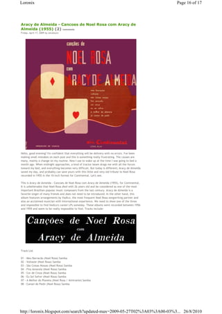 Loronix                                                                                          Page 16 of 17



Aracy de Almeida - Cancoes de Noel Rosa com Aracy de
Almeida (1955) (2) comments
Friday, April 17, 2009 by zecalouro




Hello, good evening! I'm confident that everything will be delivery with no errors. I've been
making small mistakes on each post and this is something really frustrating. The causes are
many, mainly a change on my routine. Now I use to wake up at the time I was going to bed a
month ago. When midnight approaches, a kind of tractor beam drags me with all the forces
toward my bed, and everything becomes very difficult. But today is different; Aracy de Almeida
saved my day, and probably can save yours with this little and very old tribute to Noel Rosa
recorded in 1955 in the 10-inch format for Continental. Let's see.

This is Aracy de Almeida - Cancoes de Noel Rosa com Aracy de Almeida (1955), for Continental.
It is unbelievable that Noel Rosa died with 26 years old and be considered as one of the most
important Brazilian popular music composers from the last century. Aracy de Almeida is a
favorite singer of many friends and does not need to be introduced. In the other hand, this
album features arrangements by Vadico, the most frequent Noel Rosa songwriting partner and
also an acclaimed musician with international experience. We need to show one of the three
and impossible to find Vadico's career LPs someday. These albums were recorded between 1956
and 1959 and seem to be really impossible to find. Tracks include:




Track List

01   - Meu Barracão (Noel Rosa) Samba
02   - Voltaste (Noel Rosa) Samba
03   - São Coisas Nossas (Noel Rosa) Samba
04   - Fita Amarela (Noel Rosa) Samba
05   - Cor de Cinza (Noel Rosa) Samba
06   - Eu Sei Sofrer (Noel Rosa) Samba
07   - A Melhor do Planeta (Noel Rosa / Almirante) Samba
08   - Cansei de Pedir (Noel Rosa) Samba




http://loronix.blogspot.com/search?updated-max=2009-05-27T02%3A03%3A00-03%3... 26/8/2010
 
