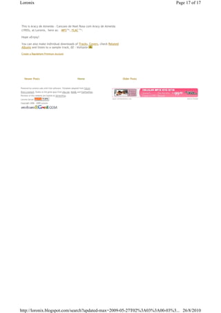 Loronix                                                                                                Page 17 of 17




This is Aracy de Almeida - Cancoes de Noel Rosa com Aracy de Almeida
(1955), at Loronix,€ here as: € MP3€56 , FLAC€135 .  Mb       Mb




Hope uEnjoy!

You can also make individual downloads of Tracks, Covers, check Related
Albums and listen to a sample track, 02 - Voltaste

Create a Rapidshare Premium Account




    Newer Posts                                           Home                           Older Posts


Powered by Loronix Labs with free software. Template adapted from Falcon
Rive's Linetech. Kudos to the great guys from php.net, MySQL and FamFamFam.
Portions of this website are hosted at Server4You.
Loronix Server                                                                www.compredachina.com         Ads by Google

Copyright 2006 - 2009 Loronix




http://loronix.blogspot.com/search?updated-max=2009-05-27T02%3A03%3A00-03%3... 26/8/2010
 