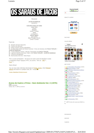 Loronix                                                                                                                 Page 2 of 17




                                                                                                Pague com PagSeguro - é rápido, grátis e seguro!




                                                                                          DONATE TO LORONIX
                                           Personnel

                                      JACOB DO BANDOLIM
                                          (bandolim)

                                    CONJUNTO EPOCA DE OURO
                                            Cesar Faria
                                              (violao)
                                              Damasio
                                         (violao 7 cordas)
                                               Jonas
                                           (cavaquinho)
                                          Manoel Rigaud
                                            (percussion)
                                                                                          PAGE VIEWS
                                      Dino 7 Cordas (Side B)
                                         (violao 7 cordas)
                                                                                          FOLLOW LORONIX
Track List

01 - Brejeito (Ernesto Nazareth)                                                                Follow
                                                                                           with Google Friend Connect
02 - Faceira (Ary Barroso)
03 - Noites Cariocas (Jacob do Bandolim)                                                   Followers (574) More »
04 - Os Olhos Dela (Catulo da Paixão Cearense / Irineu de Almeida) with PAULO TAPAJOS /
JACOB DO BANDOLIM
05 - Trovas (Adelmar Tavares / Marcelo Tupinambá) with PAULO TAPAJOS
06 - Lágrimas (Cândido das Neves "Índio") with PAULO TAPAJOS / JACOB DO BANDOLIM
07 - Cochicho (Pixinguinha)
08 - Murmurando (Fon-Fon / Mário Rossi)

This is Jacob do Bandolim - Os Saraus de Jacob (Jacob do Bandolim recebe
o modinheiro Paulo Tapajos) (1971), at Loronix,€ here as: € MP3€86 ,
                                                                  Mb

                                                                                           Already a member?Sign in
FLAC€195 .
        Mb




                                                                                          MOST VISITED
Hope uEnjoy!
                                                                                          01. € €Abracadabra LPs do Brasil (21367)
You can also make individual downloads of Tracks, Covers, check Related                   02. € €Discos do Brasil (12290)
Albums and listen to a sample track, 05 - Trovas                                          03. €    €300 Discos Importantes da Música
                                                                                          Brasileira (11040)
Create a Rapidshare Premium Account
                                                                                          04. €    €Bossa Brasileira (10231)
                                                                                          05. €    €Vinylmaniac (9849)
                                                                                          06. €    €Sounds of The 70's (9343)
                                                                                          07. €    €MPBJAZZ (8009)
                                                                                          08. €    €BR-Instrumental (7851)
                                                                                          09. €    €Memoria Musical Brasileira (6759)
                                                                                          10. €    €Acervo Origens (6131)
Avena de Castro e Primo - Som Ambiente Vol. 2 (1975)                                      11. €    €Na Onda do Sambarock (4813)
(6) comments                                                                              12. €    €CJUB Jazz & Bossa (4650)
Sunday, May 17, 2009 by zecalouro                                                         13. €    €Bossa Nova Online (4552)
                                                                                          14. €    €Farofa Moderna (4491)
                                                                                          15. €    €Musicos do Brasil (4178)
                                                                                          16. €    €Global Groove (3930)
                                                                                          17. €    €Parallel Realities Studio (3860)
                                                                                          18. €    €Brisa do Brasil (3783)
                                                                                          19. €    €Baden Powell - Brazil On Guitar
                                                                                          (3576)
                                                                                          20. €    €AfroColombia (3065)

                                                                                             €€209719 clicks this round and 235201 so
                                                                                          far




                                                                                          DISCOGRAPHIES



                                                                                          MUSICIANS



                                                                                          FAVORITES




http://loronix.blogspot.com/search?updated-max=2009-05-27T02%3A03%3A00-03%3... 26/8/2010
 
